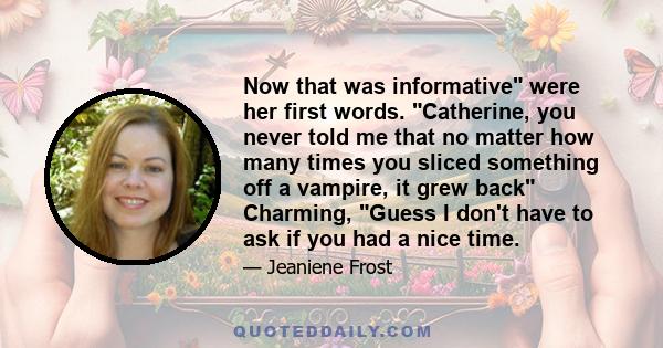 Now that was informative were her first words. Catherine, you never told me that no matter how many times you sliced something off a vampire, it grew back Charming, Guess I don't have to ask if you had a nice time.