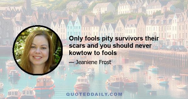 Only fools pity survivors their scars and you should never kowtow to fools