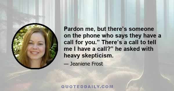 Pardon me, but there’s someone on the phone who says they have a call for you.” There’s a call to tell me I have a call?” he asked with heavy skepticism.