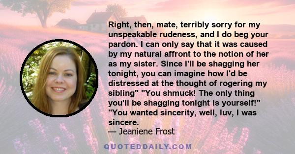 Right, then, mate, terribly sorry for my unspeakable rudeness, and I do beg your pardon. I can only say that it was caused by my natural affront to the notion of her as my sister. Since I'll be shagging her tonight, you 