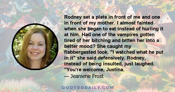 Rodney set a plate in front of me and one in front of my mother. I almost fainted when she began to eat instead of hurling it at him. Had one of the vampires gotten tired of her bitching and bitten her into a better