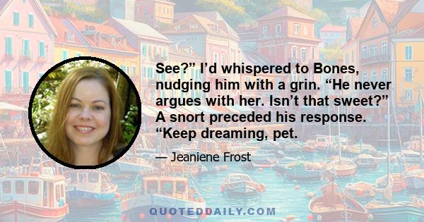 See?” I’d whispered to Bones, nudging him with a grin. “He never argues with her. Isn’t that sweet?” A snort preceded his response. “Keep dreaming, pet.