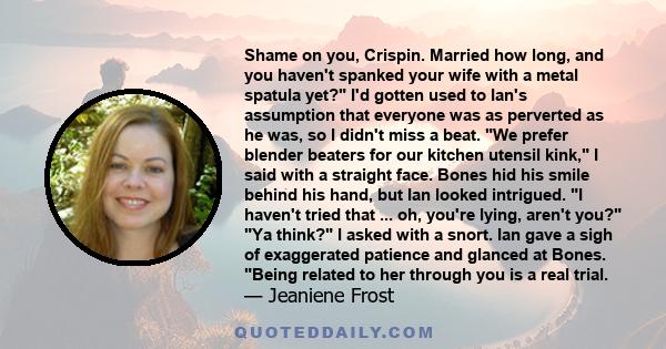 Shame on you, Crispin. Married how long, and you haven't spanked your wife with a metal spatula yet? I'd gotten used to Ian's assumption that everyone was as perverted as he was, so I didn't miss a beat. We prefer