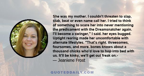 She was my mother. I couldn't threaten to slap, stab, beat or even name call her. I tried to think of something to scare her into never mentioning the predicament with the Dreamsnatcher again. I'll become a swinger, I