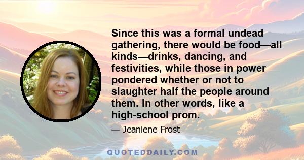 Since this was a formal undead gathering, there would be food—all kinds—drinks, dancing, and festivities, while those in power pondered whether or not to slaughter half the people around them. In other words, like a