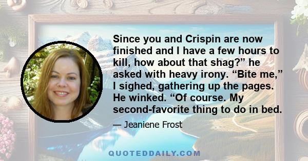 Since you and Crispin are now finished and I have a few hours to kill, how about that shag?” he asked with heavy irony. “Bite me,” I sighed, gathering up the pages. He winked. “Of course. My second-favorite thing to do