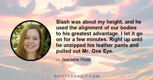 Slash was about my height, and he used the alignment of our bodies to his greatest advantage. I let it go on for a few minutes. Right up until he unzipped his leather pants and pulled out Mr. One Eye.