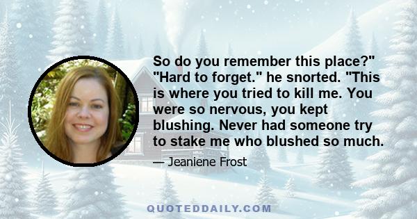 So do you remember this place? Hard to forget. he snorted. This is where you tried to kill me. You were so nervous, you kept blushing. Never had someone try to stake me who blushed so much.