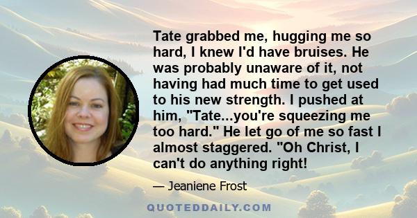 Tate grabbed me, hugging me so hard, I knew I'd have bruises. He was probably unaware of it, not having had much time to get used to his new strength. I pushed at him, Tate...you're squeezing me too hard. He let go of