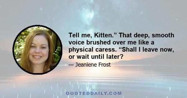 Tell me, Kitten.” That deep, smooth voice brushed over me like a physical caress. “Shall I leave now, or wait until later?