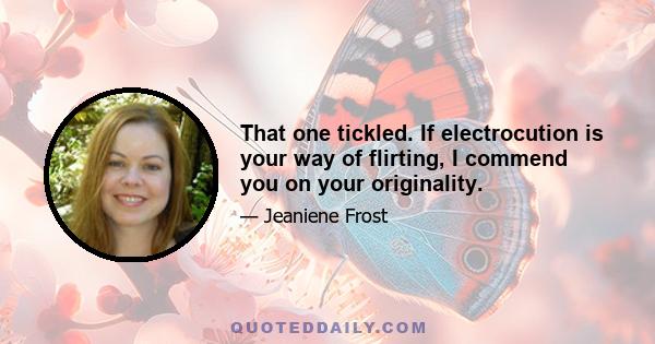 That one tickled. If electrocution is your way of flirting, I commend you on your originality.