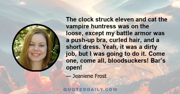 The clock struck eleven and cat the vampire huntress was on the loose, except my battle armor was a push-up bra, curled hair, and a short dress. Yeah, it was a dirty job, but I was going to do it. Come one, come all,