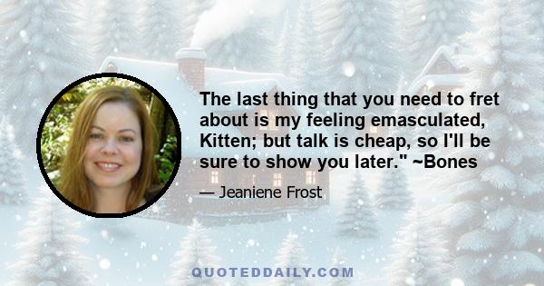 The last thing that you need to fret about is my feeling emasculated, Kitten; but talk is cheap, so I'll be sure to show you later. ~Bones