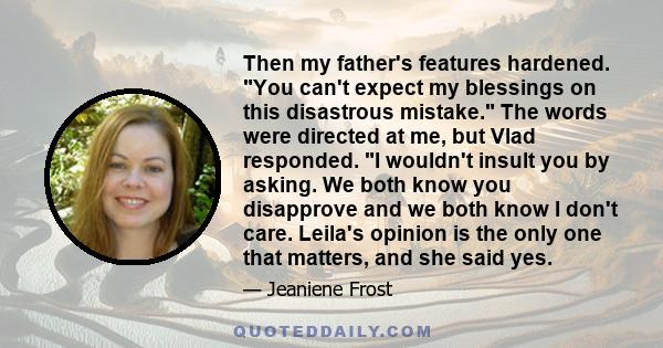 Then my father's features hardened. You can't expect my blessings on this disastrous mistake. The words were directed at me, but Vlad responded. I wouldn't insult you by asking. We both know you disapprove and we both