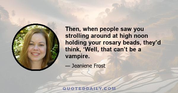 Then, when people saw you strolling around at high noon holding your rosary beads, they’d think, ‘Well, that can’t be a vampire.