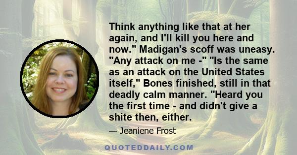 Think anything like that at her again, and I'll kill you here and now. Madigan's scoff was uneasy. Any attack on me - Is the same as an attack on the United States itself, Bones finished, still in that deadly calm