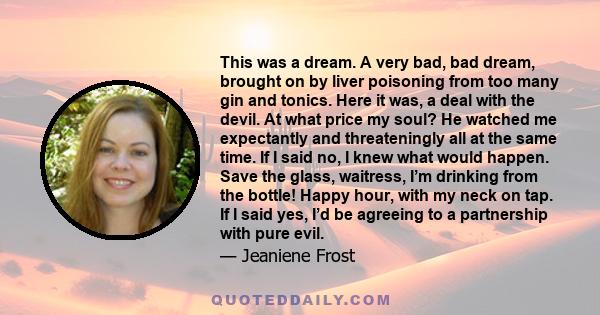 This was a dream. A very bad, bad dream, brought on by liver poisoning from too many gin and tonics. Here it was, a deal with the devil. At what price my soul? He watched me expectantly and threateningly all at the same 