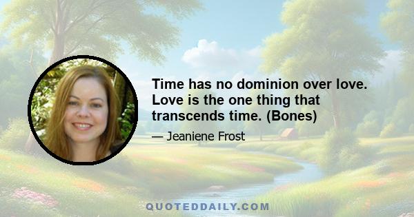 Time has no dominion over love. Love is the one thing that transcends time. (Bones)