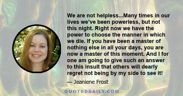 We are not helpless...Many times in our lives we’ve been powerless, but not this night. Right now we have the power to choose the manner in which we die. If you have been a master of nothing else in all your days, you