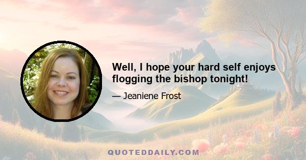 Well, I hope your hard self enjoys flogging the bishop tonight!