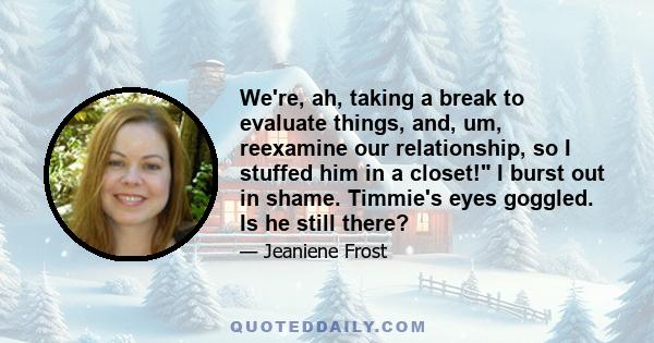 We're, ah, taking a break to evaluate things, and, um, reexamine our relationship, so I stuffed him in a closet! I burst out in shame. Timmie's eyes goggled. Is he still there?