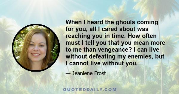 When I heard the ghouls coming for you, all I cared about was reaching you in time. How often must I tell you that you mean more to me than vengeance? I can live without defeating my enemies, but I cannot live without