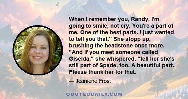 When I remember you, Randy, I'm going to smile, not cry. You're a part of me. One of the best parts. I just wanted to tell you that. She stopp up, brushing the headstone once more. And if you meet someone called
