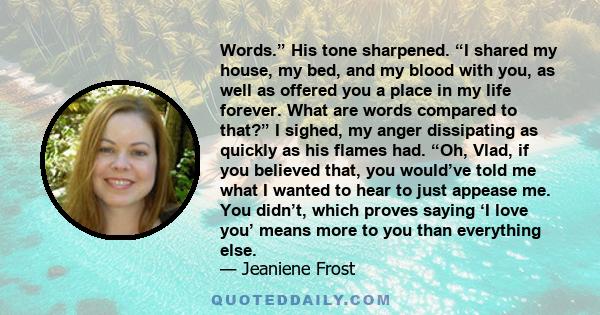 Words.” His tone sharpened. “I shared my house, my bed, and my blood with you, as well as offered you a place in my life forever. What are words compared to that?” I sighed, my anger dissipating as quickly as his flames 