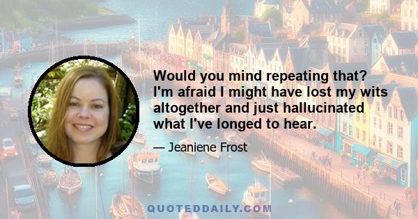 Would you mind repeating that? I'm afraid I might have lost my wits altogether and just hallucinated what I've longed to hear.