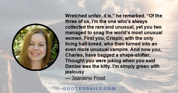 Wretched unfair, it is,” he remarked. “Of the three of us, I’m the one who’s always collected the rare and unusual, yet you two managed to snag the world’s most unusual women. First you, Crispin, with the only living