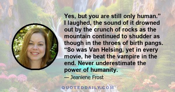 Yes, but you are still only human.” I laughed, the sound of it drowned out by the crunch of rocks as the mountain continued to shudder as though in the throes of birth pangs. “So was Van Helsing, yet in every movie, he