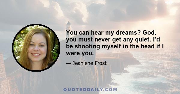 You can hear my dreams? God, you must never get any quiet. I'd be shooting myself in the head if I were you.