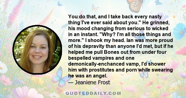 You do that, and I take back every nasty thing I've ever said about you. He grinned, his mood changing from serious to wicked in an instant. Why? I'm all those things and more. I shook my head. Ian was more proud of his 