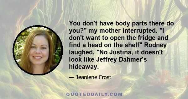 You don't have body parts there do you? my mother interrupted. I don't want to open the fridge and find a head on the shelf Rodney laughed. No Justina, it doesn't look like Jeffrey Dahmer's hideaway.