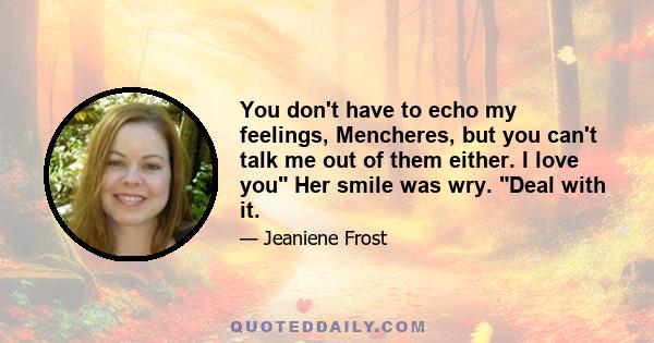 You don't have to echo my feelings, Mencheres, but you can't talk me out of them either. I love you Her smile was wry. Deal with it.