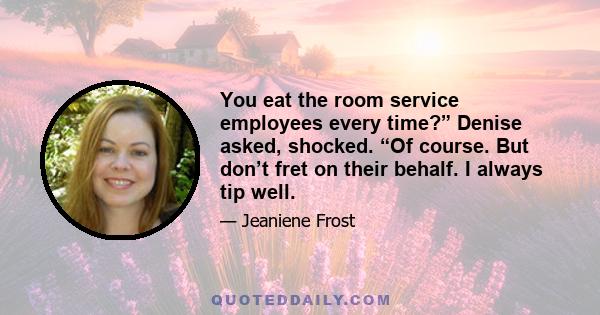 You eat the room service employees every time?” Denise asked, shocked. “Of course. But don’t fret on their behalf. I always tip well.