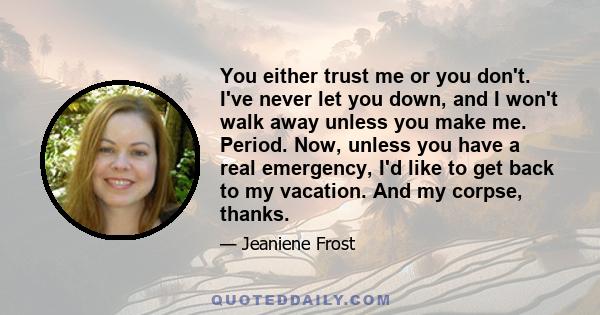 You either trust me or you don't. I've never let you down, and I won't walk away unless you make me. Period. Now, unless you have a real emergency, I'd like to get back to my vacation. And my corpse, thanks.