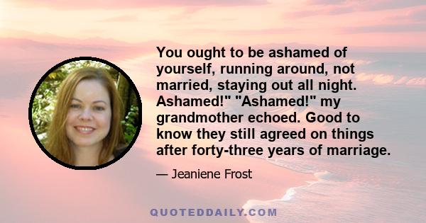 You ought to be ashamed of yourself, running around, not married, staying out all night. Ashamed! Ashamed! my grandmother echoed. Good to know they still agreed on things after forty-three years of marriage.