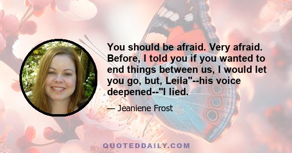 You should be afraid. Very afraid. Before, I told you if you wanted to end things between us, I would let you go, but, Leila--his voice deepened--I lied.