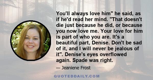 You'll always love him he said, as if he'd read her mind. That doesn't die just because he did, or because you now love me. Your love for him is part of who you are. It's a beautiful part, Denise. Don't be sad of it,