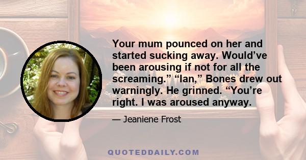 Your mum pounced on her and started sucking away. Would’ve been arousing if not for all the screaming.” “Ian,” Bones drew out warningly. He grinned. “You’re right. I was aroused anyway.