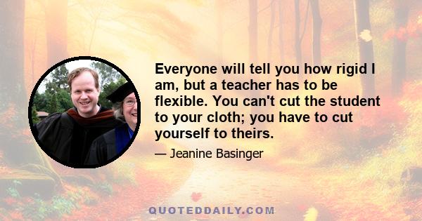 Everyone will tell you how rigid I am, but a teacher has to be flexible. You can't cut the student to your cloth; you have to cut yourself to theirs.