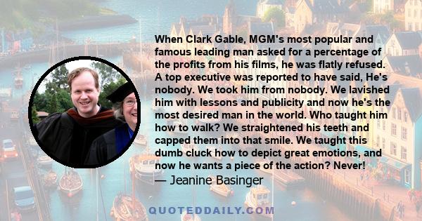 When Clark Gable, MGM's most popular and famous leading man asked for a percentage of the profits from his films, he was flatly refused. A top executive was reported to have said, He's nobody. We took him from nobody.