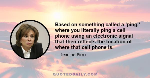 Based on something called a 'ping,' where you literally ping a cell phone using an electronic signal that then reflects the location of where that cell phone is.