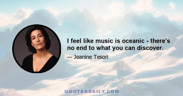 I feel like music is oceanic - there's no end to what you can discover.