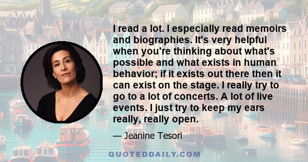 I read a lot. I especially read memoirs and biographies. It's very helpful when you're thinking about what's possible and what exists in human behavior; if it exists out there then it can exist on the stage. I really