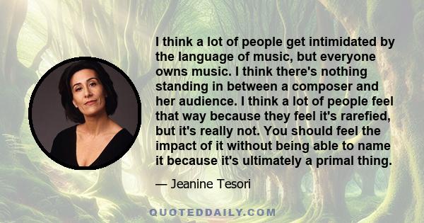 I think a lot of people get intimidated by the language of music, but everyone owns music. I think there's nothing standing in between a composer and her audience. I think a lot of people feel that way because they feel 