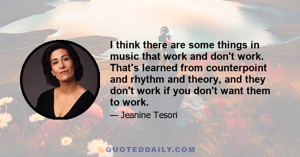 I think there are some things in music that work and don't work. That's learned from counterpoint and rhythm and theory, and they don't work if you don't want them to work.