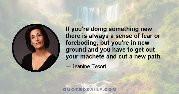 If you're doing something new there is always a sense of fear or foreboding, but you're in new ground and you have to get out your machete and cut a new path.