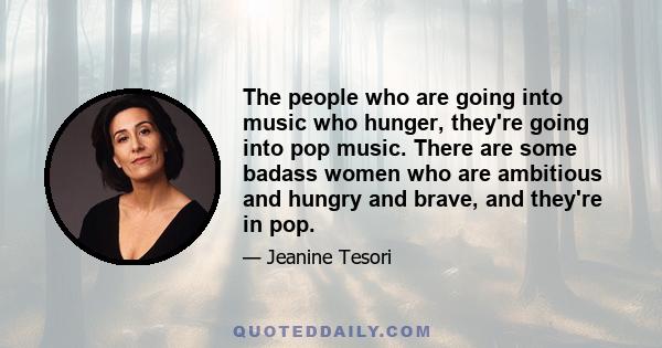 The people who are going into music who hunger, they're going into pop music. There are some badass women who are ambitious and hungry and brave, and they're in pop.